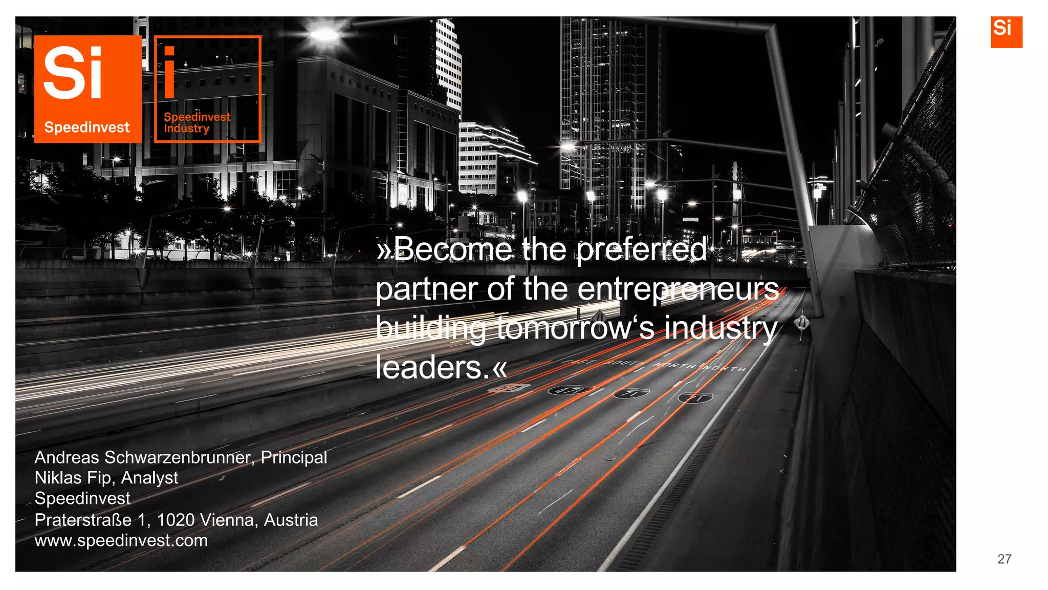 27
»Become the preferred
partner of the entrepreneurs
building tomorrow‘s industry
leaders.«
Andreas Schwarzenbrunner, Principal
Niklas Fip, Analyst
Speedinvest
Praterstraße 1, 1020 Vienna, Austria
www.speedinvest.com
 