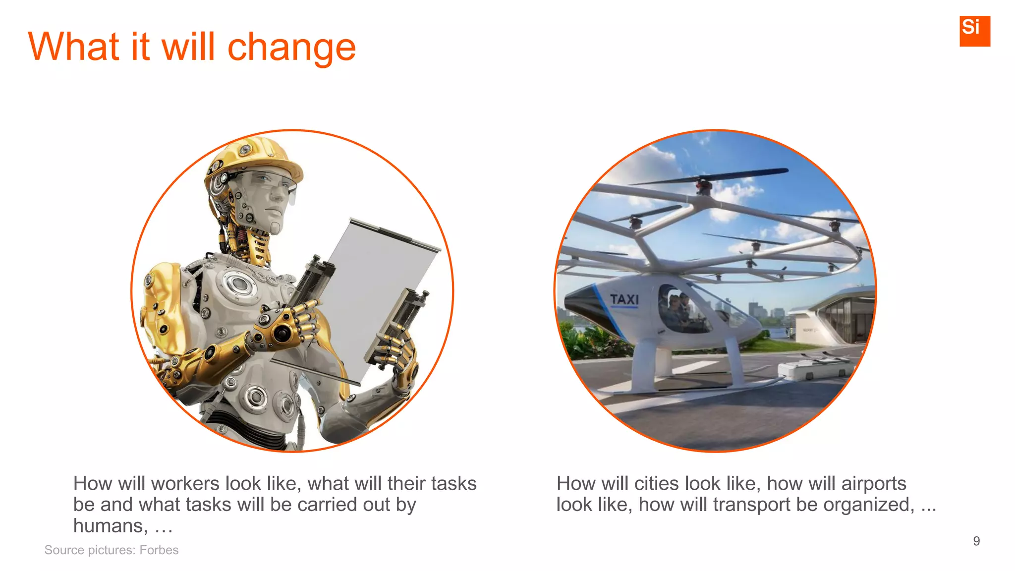 9
What it will change
Source pictures: Forbes
How will workers look like, what will their tasks
be and what tasks will be carried out by
humans, …
How will cities look like, how will airports
look like, how will transport be organized, ...
 