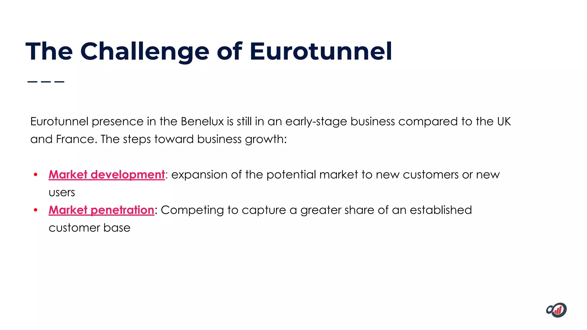 The Challenge of Eurotunnel
Eurotunnel presence in the Benelux is still in an early-stage business compared to the UK
and France. The steps toward business growth:
• Market development: expansion of the potential market to new customers or new
users
• Market penetration: Competing to capture a greater share of an established
customer base
 