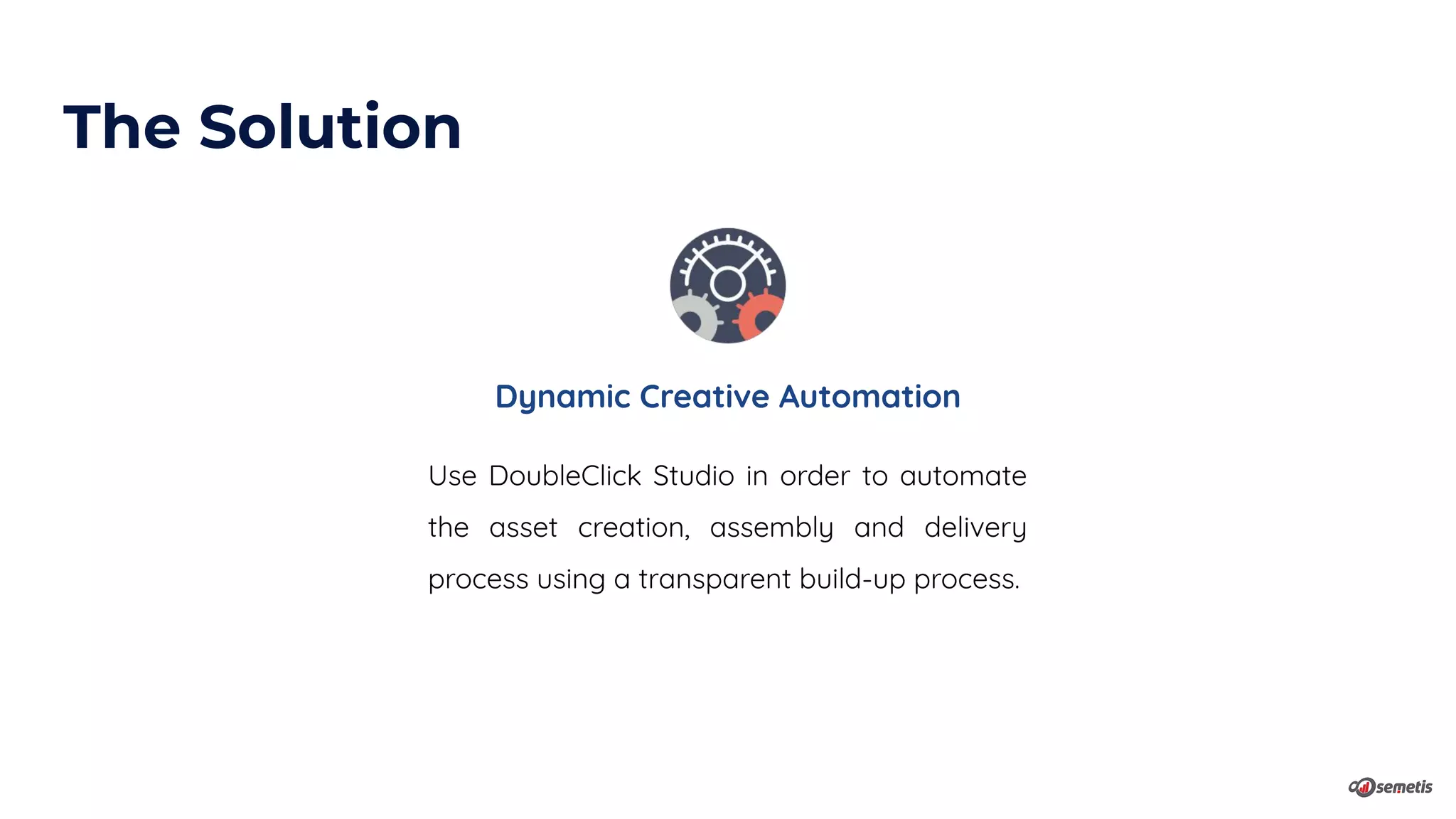 Dynamic Creative Automation
Use DoubleClick Studio in order to automate
the asset creation, assembly and delivery
process using a transparent build-up process.
The Solution
 