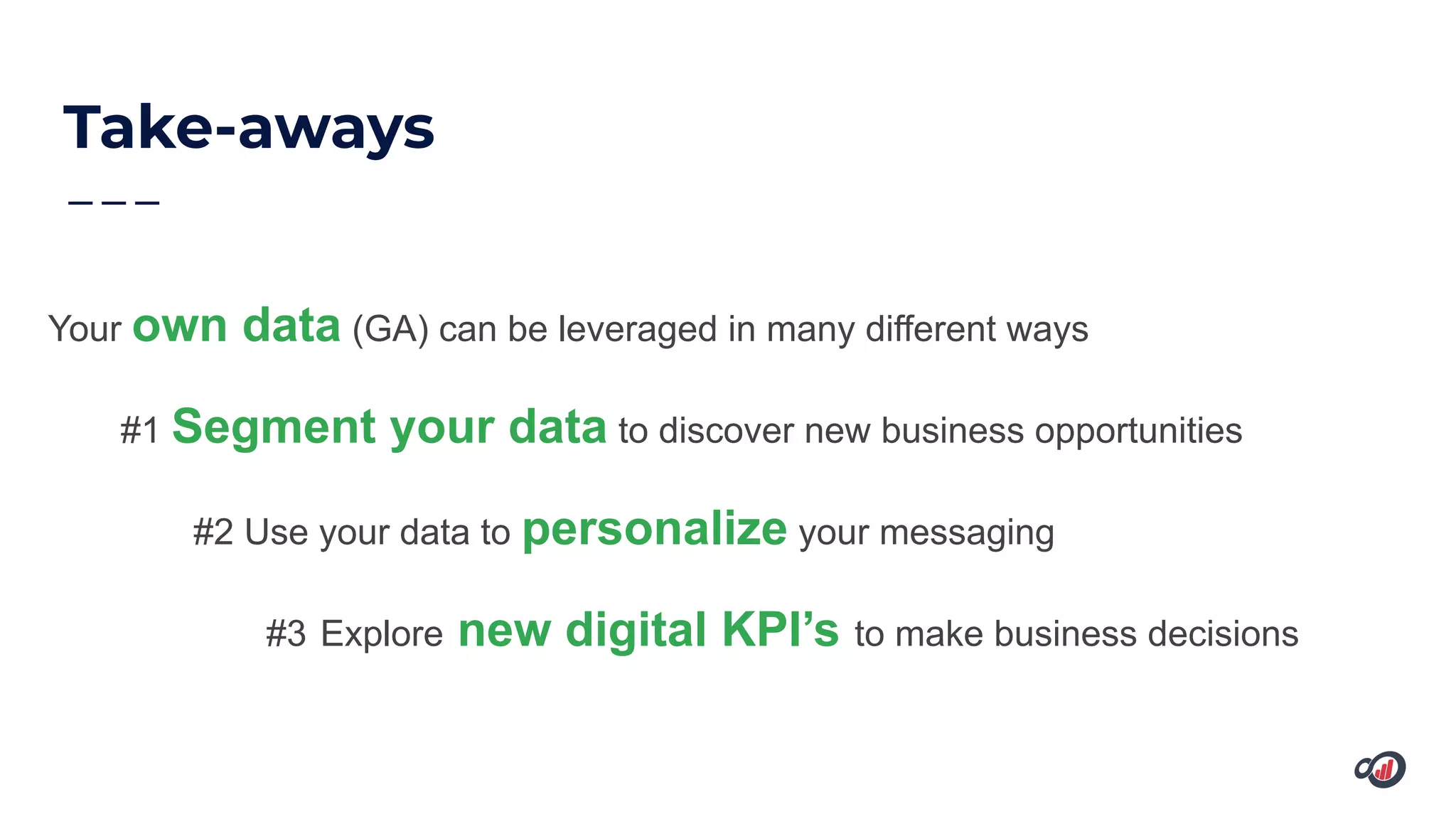 Take-aways
Your own data (GA) can be leveraged in many different ways
#1 Segment your data to discover new business opportunities
#2 Use your data to personalize your messaging
#3 Explore new digital KPI’s to make business decisions
 