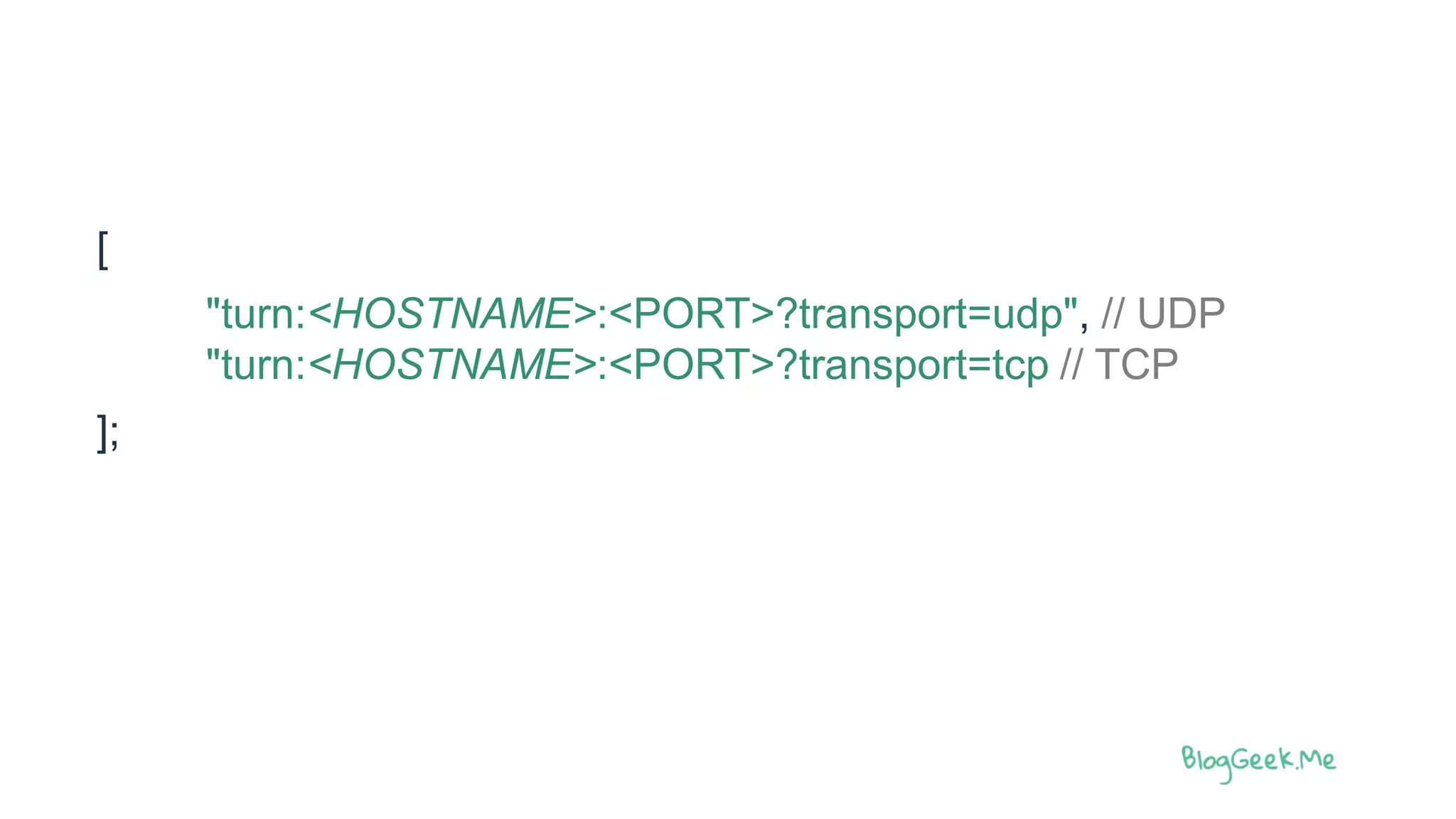 [
"turn:<HOSTNAME>:<PORT>?transport=udp", // UDP
"turn:<HOSTNAME>:<PORT>?transport=tcp // TCP
];
 