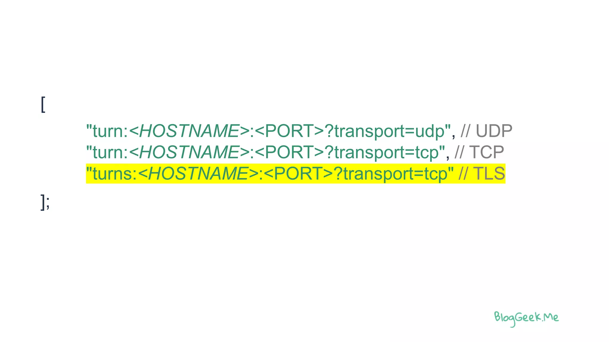 [
"turn:<HOSTNAME>:<PORT>?transport=udp", // UDP
"turn:<HOSTNAME>:<PORT>?transport=tcp", // TCP
"turns:<HOSTNAME>:<PORT>?transport=tcp" // TLS
];
 