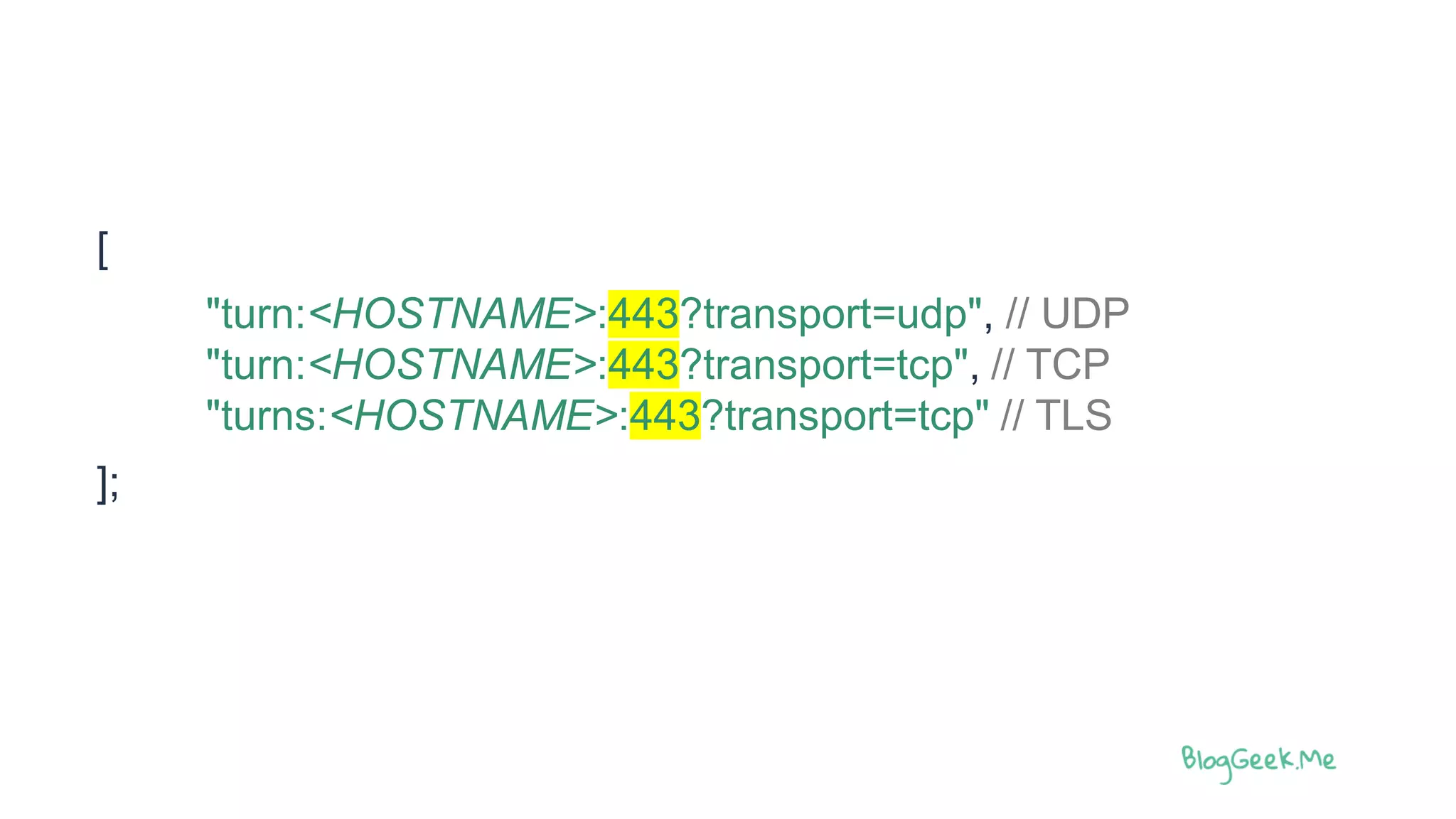 [
"turn:<HOSTNAME>:443?transport=udp", // UDP
"turn:<HOSTNAME>:443?transport=tcp", // TCP
"turns:<HOSTNAME>:443?transport=tcp" // TLS
];
 