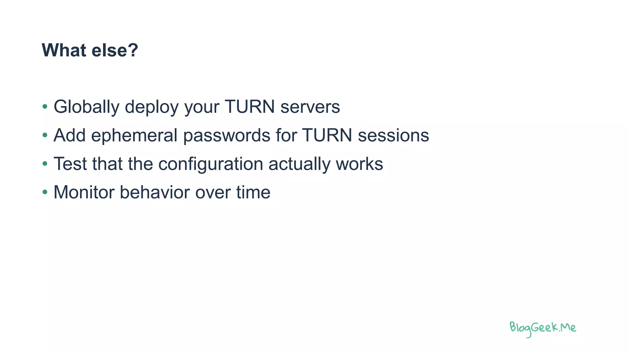 What else?
• Globally deploy your TURN servers
• Add ephemeral passwords for TURN sessions
• Test that the configuration actually works
• Monitor behavior over time
 