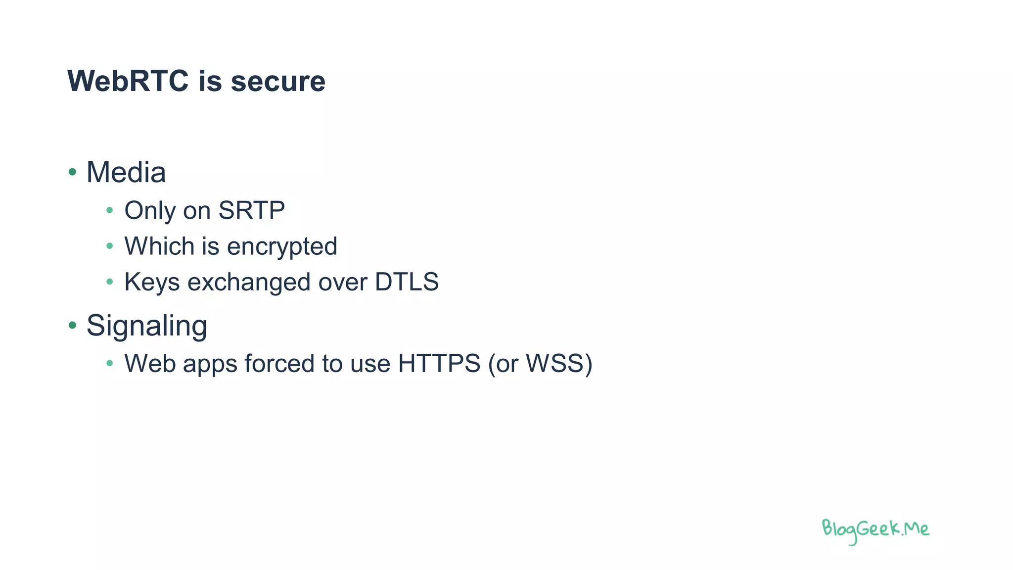WebRTC is secure
• Media
• Only on SRTP
• Which is encrypted
• Keys exchanged over DTLS
• Signaling
• Web apps forced to use HTTPS (or WSS)
 