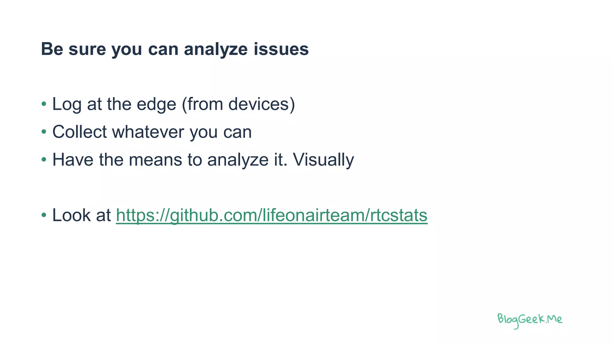 Be sure you can analyze issues
• Log at the edge (from devices)
• Collect whatever you can
• Have the means to analyze it. Visually
• Look at https://github.com/lifeonairteam/rtcstats
 