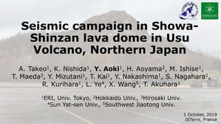 Seismic campaign in Showa-
Shinzan lava dome in Usu
Volcano, Northern Japan
1 October, 2019
ISTerre, France
A. Takeo1, K. Nishida1, Y. Aoki1, H. Aoyama2, M. Ishise1,
T. Maeda3, Y. Mizutani1, T. Kai1, Y. Nakashima1, S. Nagahara1,
R. Kurihara1, L. Ye4, X. Wang5, T. Akuhara1
1ERI, Univ. Tokyo, 2Hokkaido Univ., 3Hirosaki Univ.
4Sun Yat-sen Univ., 5Southwest Jiaotong Univ.
 