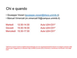 Chi e quando
• Giuseppe Vizzari (giuseppe.vizzari@disco.unimib.it)
• Manuel Vimercati (m.vimercati15@campus.unimib.it)
Martedì 12:30-14:30 Aula U24-C01*
Giovedì 15:30-18:30 Aula U24-C01*
Mercoledì 15:30-17:30 Aula U24-C01*
*dall’anno scorso l’orario è stabile temporalmente ma non necessariamente le lezioni si svolgono sempre nelle
stesse aule. Suggerisco di utilizzare l’app UniMiB Course (iOS e Android) o mantenere monitorato il sito degli
orari.
11
 