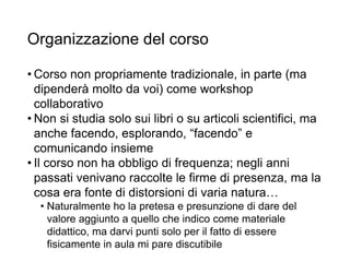 Organizzazione del corso
• Corso non propriamente tradizionale, in parte (ma
dipenderà molto da voi) come workshop
collaborativo
• Non si studia solo sui libri o su articoli scientifici, ma
anche facendo, esplorando, “facendo” e
comunicando insieme
• Il corso non ha obbligo di frequenza; negli anni
passati venivano raccolte le firme di presenza, ma la
cosa era fonte di distorsioni di varia natura…
• Naturalmente ho la pretesa e presunzione di dare del
valore aggiunto a quello che indico come materiale
didattico, ma darvi punti solo per il fatto di essere
fisicamente in aula mi pare discutibile 12
 