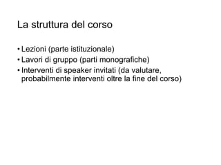La struttura del corso
• Lezioni (parte istituzionale)
• Lavori di gruppo (parti monografiche)
• Interventi di speaker invitati (da valutare,
probabilmente interventi oltre la fine del corso)
14
 