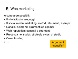 B. Web marketing
Alcune aree possibili:
• Il sito istituzionale, oggi
• Il social media marketing: metodi, strumenti, esempi
• L'analisi dei trend: strumenti ed esempi
• Web reputation: concetti e strumenti
• Presenza nei social: strategie e casi di studio
• Crowdfunding
• …
19
Argomenti
*specifici*
 