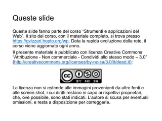 Queste slide
Queste slide fanno parte del corso “Strumenti e applicazioni del
Web”. Il sito del corso, con il materiale completo, si trova presso
https://gvizzari.hopto.org/wp. Data la rapida evoluzione della rete, il
corso viene aggiornato ogni anno.
Il presente materiale è pubblicato con licenza Creative Commons
“Attribuzione - Non commerciale - Condividi allo stesso modo – 3.0”
(http://creativecommons.org/licenses/by-nc-sa/3.0/it/deed.it):
La licenza non si estende alle immagini provenienti da altre fonti e
alle screen shot, i cui diritti restano in capo ai rispettivi proprietari,
che, ove possibile, sono stati indicati. L'autore si scusa per eventuali
omissioni, e resta a disposizione per correggerle.
 