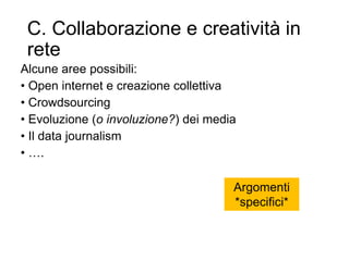 C. Collaborazione e creatività in
rete
Alcune aree possibili:
• Open internet e creazione collettiva
• Crowdsourcing
• Evoluzione (o involuzione?) dei media
• Il data journalism
• ….
21
Argomenti
*specifici*
 