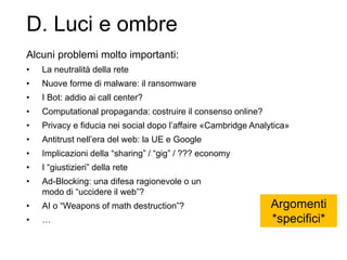 D. Luci e ombre
Alcuni problemi molto importanti:
• La neutralità della rete
• Nuove forme di malware: il ransomware
• I Bot: addio ai call center?
• Computational propaganda: costruire il consenso online?
• Privacy e fiducia nei social dopo l’affaire «Cambridge Analytica»
• Antitrust nell’era del web: la UE e Google
• Implicazioni della “sharing” / “gig” / ??? economy
• I “giustizieri” della rete
• Ad-Blocking: una difesa ragionevole o un
modo di “uccidere il web”?
• AI o “Weapons of math destruction”?
• …
Argomenti
*specifici*
 