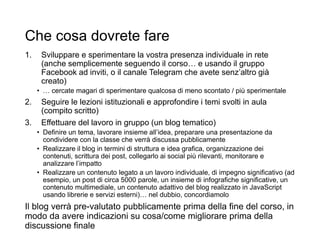 Che cosa dovrete fare
1. Sviluppare e sperimentare la vostra presenza individuale in rete
(anche semplicemente seguendo il corso… e usando il gruppo
Facebook ad inviti, o il canale Telegram che avete senz’altro già
creato)
• … cercate magari di sperimentare qualcosa di meno scontato / più sperimentale
2. Seguire le lezioni istituzionali e approfondire i temi svolti in aula
(compito scritto)
3. Effettuare del lavoro in gruppo (un blog tematico)
• Definire un tema, lavorare insieme all’idea, preparare una presentazione da
condividere con la classe che verrà discussa pubblicamente
• Realizzare il blog in termini di struttura e idea grafica, organizzazione dei
contenuti, scrittura dei post, collegarlo ai social più rilevanti, monitorare e
analizzare l’impatto
• Realizzare un contenuto legato a un lavoro individuale, di impegno significativo (ad
esempio, un post di circa 5000 parole, un insieme di infografiche significative, un
contenuto multimediale, un contenuto adattivo del blog realizzato in JavaScript
usando librerie e servizi esterni)… nel dubbio, concordiamolo
Il blog verrà pre-valutato pubblicamente prima della fine del corso, in
modo da avere indicazioni su cosa/come migliorare prima della
discussione finale 25
 