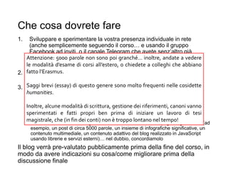 Che cosa dovrete fare
1. Sviluppare e sperimentare la vostra presenza individuale in rete
(anche semplicemente seguendo il corso… e usando il gruppo
Facebook ad inviti, o il canale Telegram che avete senz’altro già
creato)
• … cercate magari di sperimentare qualcosa di meno scontato / più sperimentale
2. Seguire le lezioni istituzionali e approfondire i temi svolti in aula
(compito scritto)
3. Effettuare del lavoro in gruppo (un blog tematico)
• Definire un tema, lavorare insieme all’idea, preparare una presentazione da
condividere con la classe che verrà discussa pubblicamente
• Realizzare il blog in termini di struttura e idea grafica, organizzazione dei
contenuti, scrittura dei post, collegarlo ai social più rilevanti, monitorare e
analizzare l’impatto
• Realizzare un contenuto legato a un lavoro individuale, di impegno significativo (ad
esempio, un post di circa 5000 parole, un insieme di infografiche significative, un
contenuto multimediale, un contenuto adattivo del blog realizzato in JavaScript
usando librerie e servizi esterni)… nel dubbio, concordiamolo
Il blog verrà pre-valutato pubblicamente prima della fine del corso, in
modo da avere indicazioni su cosa/come migliorare prima della
discussione finale 26
Attenzione: 5000 parole non sono poi granché… inoltre, andate a vedere
le modalità d’esame di corsi all’estero, o chiedete a colleghi che abbiano
fatto l’Erasmus.
Saggi brevi (essay) di questo genere sono molto frequenti nelle cosidette
humanities.
Inoltre, alcune modalità di scrittura, gestione dei riferimenti, canoni vanno
sperimentati e fatti propri ben prima di iniziare un lavoro di tesi
magistrale, che (in fin dei conti) non è troppo lontano nel tempo!
 