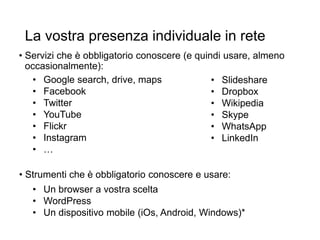 La vostra presenza individuale in rete
• Servizi che è obbligatorio conoscere (e quindi usare, almeno
occasionalmente):
• Google search, drive, maps
• Facebook
• Twitter
• YouTube
• Flickr
• Instagram
• …
• Slideshare
• Dropbox
• Wikipedia
• Skype
• WhatsApp
• LinkedIn
• Un browser a vostra scelta
• WordPress
• Un dispositivo mobile (iOs, Android, Windows)*
• Strumenti che è obbligatorio conoscere e usare:
 
