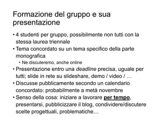 Formazione del gruppo e sua
presentazione
• 4 studenti per gruppo, possibilmente non tutti con la
stessa laurea triennale
• Tema concordato su un tema specifico della parte
monografica
• Ne discuteremo, anche online
• Presentazione entro una deadline precisa, uguale per
tutti; slide in rete su slideshare, demo / video / …
• Discusse pubblicamente secondo un calendario
concordato: probabilmente a metà novembre
• Senso della cosa: iniziare a lavorare per tempo,
presentarsi, pubblicizzare il blog, condividere/discutere
scelte progettuali, problematiche…
31
 