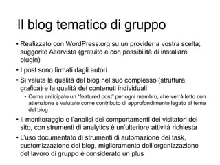 Il blog tematico di gruppo
• Realizzato con WordPress.org su un provider a vostra scelta;
suggerito Altervista (gratuito e con possibilità di installare
plugin)
• I post sono firmati dagli autori
• Si valuta la qualità del blog nel suo complesso (struttura,
grafica) e la qualità dei contenuti individuali
• Come anticipato un “featured post” per ogni membro, che verrà letto con
attenzione e valutato come contributo di approfondimento legato al tema
del blog
• Il monitoraggio e l’analisi dei comportamenti dei visitatori del
sito, con strumenti di analytics è un’ulteriore attività richiesta
• L’uso documentato di strumenti di automazione dei task,
customizzazione del blog, miglioramento dell’organizzazione
del lavoro di gruppo è considerato un plus 32
 