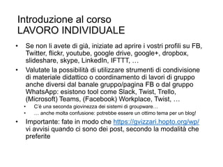 Introduzione al corso
LAVORO INDIVIDUALE
• Se non li avete di già, iniziate ad aprire i vostri profili su FB,
Twitter, flickr, youtube, google drive, google+, dropbox,
slideshare, skype, LinkedIn, IFTTT, …
• Valutate la possibilità di utilizzare strumenti di condivisione
di materiale didattico o coordinamento di lavori di gruppo
anche diversi dal banale gruppo/pagina FB o dal gruppo
WhatsApp: esistono tool come Slack, Twist, Trello,
(Microsoft) Teams, (Facebook) Workplace, Twist, …
• C’è una seconda giovinezza dei sistemi di groupware…
• … anche molta confusione: potrebbe essere un ottimo tema per un blog!
• Importante: fate in modo che https://gvizzari.hopto.org/wp/
vi avvisi quando ci sono dei post, secondo la modalità che
preferite
37
 