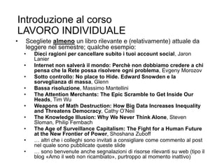 Introduzione al corso
LAVORO INDIVIDUALE
• Scegliete almeno un libro rilevante e (relativamente) attuale da
leggere nel semestre; qualche esempio:
• Dieci ragioni per cancellare subito i tuoi account social, Jaron
Lanier
• Internet non salverà il mondo: Perchè non dobbiamo credere a chi
pensa che la Rete possa risolvere ogni problema, Evgeny Morozov
• Sotto controllo: No place to Hide. Edward Snowden e la
sorveglianza di massa, Glenn
• Bassa risoluzione, Massimo Mantellini
• The Attention Merchants: The Epic Scramble to Get Inside Our
Heads, Tim Wu
• Weapons of Math Destruction: How Big Data Increases Inequality
and Threatens Democracy, Cathy O’Neil
• The Knowledge Illusion: Why We Never Think Alone, Steven
Sloman, Philip Fernbach
• The Age of Surveillance Capitalism: The Fight for a Human Future
at the New Frontier of Power, Shoshana Zuboff
• … altri che i colleghi sono invitati a consigliare come commento al post
nel quale sono pubblicate queste slide
• … sono benvenute anche segnalazioni di risorse rilevanti su web (tipo il
blog «Amo il web non ricambiato», purtroppo al momento inattivo)
38
 