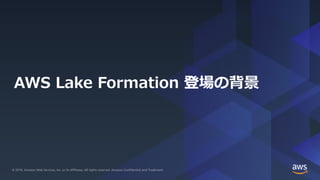 © 2019, Amazon Web Services, Inc. or its Affiliates. All rights reserved. Amazon Confidential and Trademark© 2019, Amazon Web Services, Inc. or its Affiliates. All rights reserved. Amazon Confidential and Trademark
AWS Lake Formation 登場の背景
 