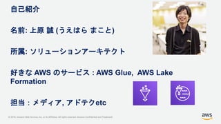 © 2019, Amazon Web Services, Inc. or its Affiliates. All rights reserved. Amazon Confidential and Trademark
自己紹介
名前: 上原 誠 ...