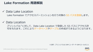 © 2019, Amazon Web Services, Inc. or its Affiliates. All rights reserved. Amazon Confidential and Trademark
Lake Formation 用語解説
 Data Lake Location
Lake Formation でアクセスパーミッションを行う対象の S3 パスを登録します。
 Data Location
プリンシパル※
に対して、Data Lake Location で登録した S3 パスにアクセス許
可を与えます。これによりデータベースやテーブルの作成ができるようになります。
※注釈：プリンシパルは IAM ユーザーや IAM ロールのこと
 