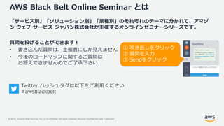 © 2019, Amazon Web Services, Inc. or its Affiliates. All rights reserved. Amazon Confidential and Trademark
AWS Black Belt Online Seminar とは
「サービス別」「ソリューション別」「業種別」のそれぞれのテーマに分かれて、アマゾ
ン ウェブ サービス ジャパン株式会社が主催するオンラインセミナーシリーズです。
質問を投げることができます！
• 書き込んだ質問は、主催者にしか見えません
• 今後のロードマップに関するご質問は
お答えできませんのでご了承下さい
① 吹き出しをクリック
② 質問を入力
③ Sendをクリック
Twitter ハッシュタグは以下をご利用ください
#awsblackbelt
 