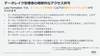 © 2019, Amazon Web Services, Inc. or its Affiliates. All rights reserved. Amazon Confidential and Trademark
データレイク管理者の暗黙的なアクセス許可
• データカタログ内のすべてのオブジェクトへの完全なメタデータアクセスがあります。このア
クセスは管理者から取り消すことはできません。
• データレイク内のすべての Data Location Permission があります。
• データカタログ内のオブジェクトへのアクセスをプリンシパルに許可できます。このアクセス
は管理者から取り消すことはできません。
• データカタログにデータベースを作成できます。
• 別のユーザーにデータベースを作成する権限を付与できます。
• データロケーションに S3 パスを登録できます。
Lake Formation では、データレイク管理者※に以下の暗黙的なアクセス許可が与
えられます
※データレイク管理者は IAM の Administrator 権限を持つユーザーではな
く、Lake Formation で定義される管理者です。
データレイク管理者には、データベースを削除したり、テーブルを変更または削除するため
の暗黙的な権限はありません。ただしそのための権限を自分で付与できます。
 