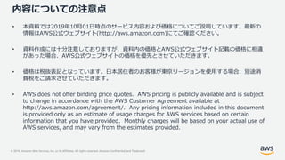 © 2019, Amazon Web Services, Inc. or its Affiliates. All rights reserved. Amazon Confidential and Trademark
内容についての注意点
• 本資料では2019年10月01日時点のサービス内容および価格についてご説明しています。最新の
情報はAWS公式ウェブサイト(http://aws.amazon.com)にてご確認ください。
• 資料作成には十分注意しておりますが、資料内の価格とAWS公式ウェブサイト記載の価格に相違
があった場合、AWS公式ウェブサイトの価格を優先とさせていただきます。
• 価格は税抜表記となっています。日本居住者のお客様が東京リージョンを使用する場合、別途消
費税をご請求させていただきます。
• AWS does not offer binding price quotes. AWS pricing is publicly available and is subject
to change in accordance with the AWS Customer Agreement available at
http://aws.amazon.com/agreement/. Any pricing information included in this document
is provided only as an estimate of usage charges for AWS services based on certain
information that you have provided. Monthly charges will be based on your actual use of
AWS services, and may vary from the estimates provided.
 