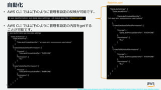 © 2019, Amazon Web Services, Inc. or its Affiliates. All rights reserved. Amazon Confidential and Trademark
自動化 {
"DataLakeSettings": {
"DataLakeAdmins": [
{
"DataLakePrincipalIdentifier":
"arn:aws:iam::xxxxxxxxxxxx:user/uehara"
}
],
"CreateDatabaseDefaultPermissions": [
{
"Principal": {
"DataLakePrincipalIdentifier": "EVERYONE"
},
"Permissions": [
"ALL"
]
}
],
"CreateTableDefaultPermissions": [
{
"Principal": {
"DataLakePrincipalIdentifier": "EVERYONE"
},
"Permissions": [
"ALL"
]
}
]
}
}
• AWS CLI では以下のように管理者設定の反映が可能です。
https://docs.aws.amazon.com/cli/latest/reference/lakeformation/index.html#cli-aws-lakeformation
$ aws lakeformation put-data-lake-settings --cli-input-json file://lfadmin.json
$ aws lakeformation get-data-lake-settings
{
"DataLakeSettings": {
"DataLakeAdmins": [
{
"DataLakePrincipalIdentifier": "arn:aws:iam::xxxxxxxxxxxx:user/uehara"
}
],
"CreateDatabaseDefaultPermissions": [
{
"Principal": {
"DataLakePrincipalIdentifier": "EVERYONE"
},
"Permissions": [
"ALL"
]
}
],
"CreateTableDefaultPermissions": [
{
"Principal": {
"DataLakePrincipalIdentifier": "EVERYONE"
},
"Permissions": [
"ALL"
]
}
]
}
}
lfadmin.json
• AWS CLI では以下のように管理者設定の内容をgetする
ことが可能です。
 