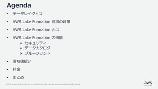 © 2019, Amazon Web Services, Inc. or its Affiliates. All rights reserved. Amazon Confidential and Trademark
Agenda
• データレイクとは
• AWS Lake Formation 登場の背景
• AWS Lake Formation とは
• AWS Lake Formation の機能
 セキュリティ
 データカタログ
 ブループリント
• 落ち穂拾い
• 料金
• まとめ
 