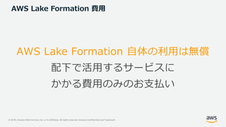 © 2019, Amazon Web Services, Inc. or its Affiliates. All rights reserved. Amazon Confidential and Trademark
AWS Lake Formation 費用
AWS Lake Formation 自体の利用は無償
配下で活用するサービスに
かかる費用のみのお支払い
 
