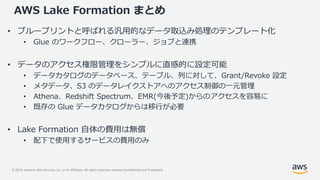 © 2019, Amazon Web Services, Inc. or its Affiliates. All rights reserved. Amazon Confidential and Trademark
AWS Lake Formation まとめ
• ブループリントと呼ばれる汎用的なデータ取込み処理のテンプレート化
• Glue のワークフロー、クローラー、ジョブと連携
• データのアクセス権限管理をシンプルに直感的に設定可能
• データカタログのデータベース、テーブル、列に対して、Grant/Revoke 設定
• メタデータ、S3 のデータレイクストアへのアクセス制御の一元管理
• Athena、Redshift Spectrum、EMR(今後予定)からのアクセスを容易に
• 既存の Glue データカタログからは移行が必要
• Lake Formation 自体の費用は無償
• 配下で使用するサービスの費用のみ
 