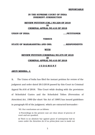 REPORTABLE
IN THE SUPREME COURT OF INDIA
INHERENT JURISDICTION
REVIEW PETITION (CRL.) NO.228 OF 2018
IN
CRIMINAL APPEAL NO.416 OF 2018
UNION OF INDIA …..PETITIONER
VERSUS
STATE OF MAHARASHTRA AND ORS. ….RESPONDENTS
WITH
REVIEW PETITION (CRIMINAL) NO.275 OF 2018
IN
CRIMINAL APPEAL NO.416 OF 2018
J U D G M E N T
ARUN MISHRA, J.
1. The Union of India has filed the instant petition for review of the
judgment and order dated 20.3.2018 passed by this Court in Criminal
Appeal No.416 of 2018.  This Court while dealing with the provisions
of   Scheduled   Castes   and   the   Scheduled   Tribes   (Prevention   of
Atrocities) Act, 1989 (for short ‘the Act of 1989’) has issued guidelines
in paragraph 83 of the judgment, which are extracted hereunder:­
“83. Our conclusions are as follows:
 i) Proceedings in the present case are clear abuse of process of
court and are quashed.
ii) There is no absolute bar against grant of anticipatory bail in
cases under the Atrocities Act if no prima facie case is made out
1
Digitally signed by
NARENDRA PRASAD
Date: 2019.10.01
15:58:30 IST
Reason:
Signature Not Verified
 