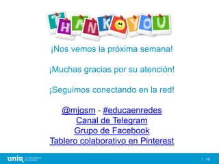 10
¡Nos vemos la próxima semana!
¡Muchas gracias por su atención!
¡Seguimos conectando en la red!
@mjgsm - #educaenredes
Canal de Telegram
Grupo de Facebook
Tablero colaborativo en Pinterest
 