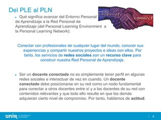 6
Del PLE al PLN
► Qué significa avanzar del Entorno Personal
de Aprendizaje a la Red Personal de
Aprendizaje (del Personal Learning Environment a
la Personal Learning Network):
Conectar con profesionales de cualquier lugar del mundo, conocer sus
experiencias y compartir nuestros proyectos e ideas con ellos. Por
tanto, los servicios de redes sociales son un recurso clave para
construir nuestra Red Personal de Aprendizaje.
► Ser un docente conectado no es simplemente tener perfil en algunas
redes sociales e interactuar de vez en cuando. Un docente
conectado debe posicionarse en su red como un nodo fundamental
para conectar a otros docentes entre sí y a los docentes de su red con
contenidos relevantes y que todo ello resulte en que los demás
adquieran cierto nivel de compromiso. Por tanto, hablamos de actitud.
 