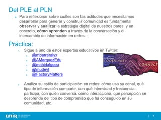 7
Del PLE al PLN
► Para reflexionar sobre cuáles son las actitudes que necesitamos
desarrollar para generar y construir comunidad es fundamental
observar y analizar la estrategia digital de nuestros pares, y en
concreto, cómo aprenden a través de la conversación y el
intercambio de información en redes.
1. Sigue a uno de estos expertos educativos en Twitter:
a. @mbarreralyx
b. @AMarquezEdu
c. @mahidalgopu
d. @mudevf
e. @FactoryMatters
2. Analiza su estilo de participación en redes: cómo usa su canal, qué
tipo de información comparte, con qué intensidad y frecuencia
participa, con quién conversa, cómo interacciona, qué percepción se
desprende del tipo de compromiso que ha conseguido en su
comunidad, etc.
Práctica:
 