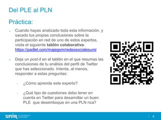8
Del PLE al PLN
3. Cuando hayas analizado toda esta información, y
sacado tus propias conclusiones sobre la
participación en red de uno de estos expertos,
visita el siguiente tablón colaborativo:
https://padlet.com/majegsm/redessocialesunir
4. Deja un post-it en el tablón en el que resumas las
conclusiones de tu análisis del perfil de Twitter
que has seleccionado. Intenta, al menos,
responder a estas preguntas:
• ¿Cómo aprende este experto?
• ¿Qué tipo de cuestiones debo tener en
cuenta en Twitter para desarrollar un buen
PLE que desemboque en una PLN rica?
Práctica:
 