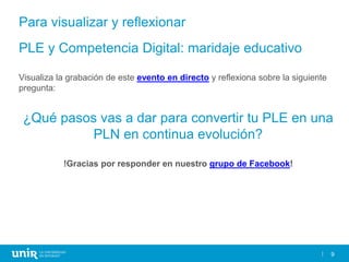 9
PLE y Competencia Digital: maridaje educativo
Visualiza la grabación de este evento en directo y reflexiona sobre la siguiente
pregunta:
¿Qué pasos vas a dar para convertir tu PLE en una
PLN en continua evolución?
!Gracias por responder en nuestro grupo de Facebook!
Para visualizar y reflexionar
 