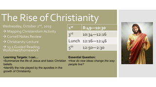 The Rise ofChristianity
Wednesday, October 2nd, 2019
 Mapping Christendom Activity
 Cornell Notes Review
 Christianity Lecture
 13.1 Guided Reading
Worksheet/homework
1st 8:49—10:30
3rd 10:34—12:16
Lunch 12:16—12:46
5th 12:50—2:30
Learning Targets: I can…
•Summarize the life of Jesus and basic Christian
beliefs.
•Identify the role played by the apostles in the
growth of Christianity.
Essential Question:
•How do new ideas change the way
people live?
 