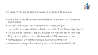 De impact van digitalisering: waar krijgt u mee te maken?
• Wat u doet is zichtbaar: Een veranderende relatie met uw klanten en
stakeholders
• Uw digitale kantoor: Het managen van klantervaringen
• Uw positie in de waardeketen: Blijft u relevant of wordt u overgeslagen?
• Uw blik op de toekomst: Experts bevelen uw kantoor aan of juist niet
• Altijd en overal bereikbaar: Klanten willen 24/7 zaken met u doen
• Klantenpanels: Uw klanten willen elkaar en u ontmoeten
• Nieuwe technologie: Robotisering wordt de nieuwe werkelijkheid
 
