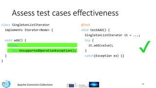 Assess test cases effectiveness
38Apache Commons Collections
@Test
void testAdd() {
SingletonListIterator it = ...;
try {
...