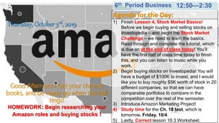 Good Afternoon! Get your chrome
books, and be ready go when the bell
rings!
HOMEWORK: Begin researching your
Amazon roles and buying stocks !
Thursday, October 3rd, 2019
Agenda for the Day:
1) Finish Lesson 4, Stock Market Basics!
Before we begin buying and selling stocks on
Investopedia – and begin the Stock Market
Challenge – we need to learn the basics.
Read through and complete the tutorial, which
is due on at the end of class today! You’ll
have the first half of class time today to finish
this, and you can listen to music while you
work.
2) Begin buying stocks on Investopedia! You will
have a budget of $100K to invest, and I would
like you to buy roughly $5K worth of stock in 20
different companies, so that we can have
comparable portfolios to compare in the
competition over the rest of the semester.
3) Introduce Amazon Marketing Project!
4) Study time for the Ch. 18 test, which is
tomorrow, Friday, 10/4.
5) Lastly, Correct lesson 18.3 Worksheet.
6th Period Business 12:50—2:30
 