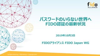 All Rights Reserved | FIDO Alliance | Copyright 2019
パスワードのいらない世界へ
FIDO認証の最新状況
2019年10月3日
FIDOアライアンス FIDO Japan WG
1
 