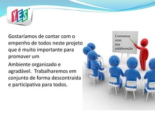 Contamos
com
sua
colaboração
Gostaríamos de contar com o
empenho de todos neste projeto
que é muito importante para
promover um
Ambiente organizado e
agradável. Trabalharemos em
conjunto de forma descontraída
e participativa para todos.
 