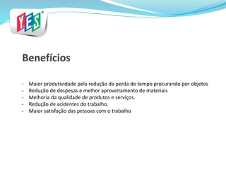 - Maior produtividade pela redução da perda de tempo procurando por objetos
- Redução de despesas e melhor aproveitamento de materiais
- Melhoria da qualidade de produtos e serviços.
- Redução de acidentes do trabalho.
- Maior satisfação das pessoas com o trabalho
 