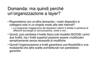 Domanda: ma quindi perché
un’organizzazione a layer?
• Rispondiamo con un’altra domanda: i vostri dispositivi si
collegano solo in un singolo modo alla rete internet?
• La stragrande maggioranza dei dispositivi odierni è dotata in partenza di
differenti tecnologie di comunicazione, wired e non…
• Quindi, può cambiare il livello fisico (nel modello ISO/OSI i primi
due livelli), ma i livelli superiori possono essere «riutilizzati»
semplicemente senza necessità di modifiche
• Quindi l’organizzazione a livelli garantisce una flessibilità e una
modularità che altre scelte architetturali non potrebbero
garantire
 
